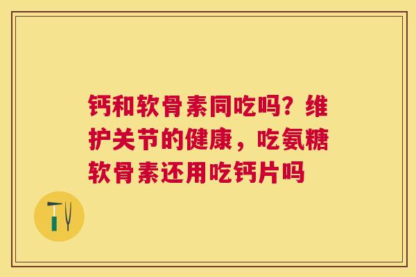 钙和软骨素同吃吗?维护关节的健康,吃氨糖软骨素还用吃钙片吗