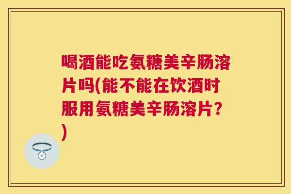 喝酒能吃氨糖美辛肠溶片吗(能不能在饮酒时服用氨糖美辛肠溶片？)