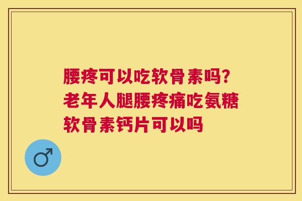 腰疼可以吃软骨素吗?老年人腿腰疼痛吃氨糖软骨素钙片可以吗