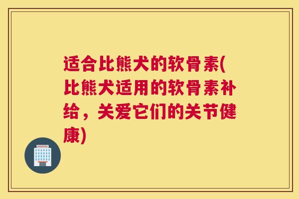 适合比熊犬的软骨素(比熊犬适用的软骨素补给,关爱它们的关节健康)
