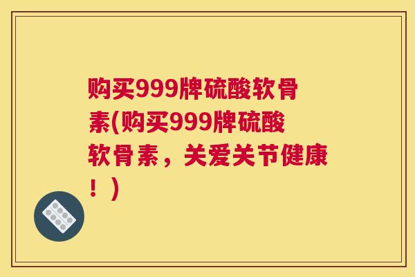 购买999牌硫酸软骨素(购买999牌硫酸软骨素，关爱关节健康！)