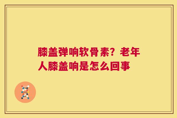 膝盖弹响软骨素？老年人膝盖响是怎么回事