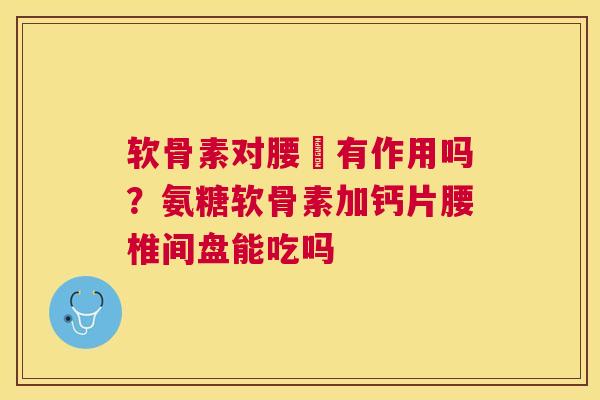 软骨素对腰宊有作用吗?氨糖软骨素加钙片腰椎间盘能吃吗