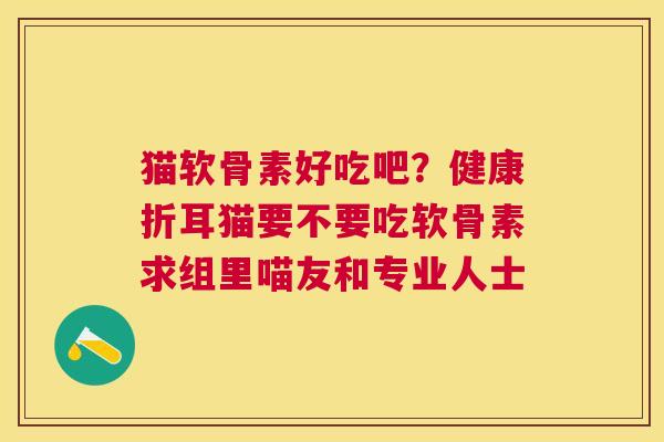 猫软骨素好吃吧?健康折耳猫要不要吃软骨素求组里喵友和专业人士 猫软骨素好吃吧?健康折耳猫要不要吃软骨素求组里喵友和专业人士