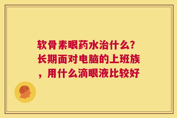软骨素眼药水治什么?长期面对电脑的上班族,用什么滴眼液比较好