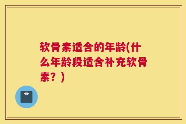 软骨素适合的年龄(什么年龄段适合补充软骨素?)