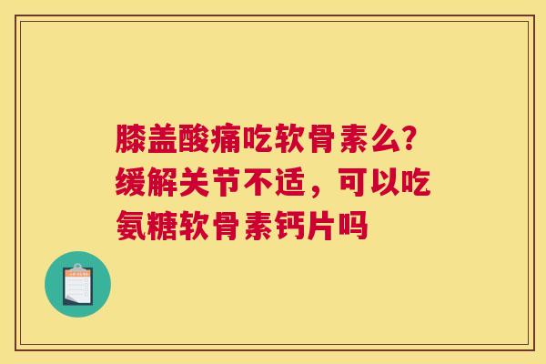 膝盖酸痛吃软骨素么?缓解关节不适,可以吃氨糖软骨素钙片吗