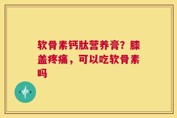 软骨素钙肽营养膏?膝盖疼痛,可以吃软骨素吗