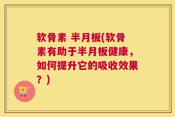 软骨素 半月板(软骨素有助于半月板健康,如何提升它的吸收效果?)