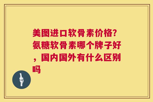 美图进口软骨素价格?氨糖软骨素哪个牌子好,国内国外有什么区别吗