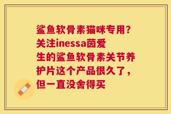 鲨鱼软骨素猫咪专用?关注inessa茵爱生的鲨鱼软骨素关节养护片这个产品很久了,但一直没舍得买