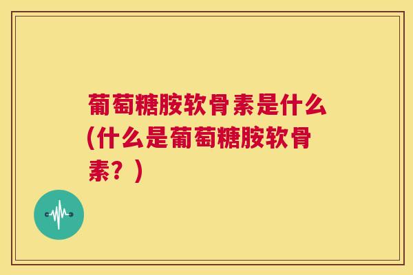 葡萄糖胺软骨素是什么(什么是葡萄糖胺软骨素？)