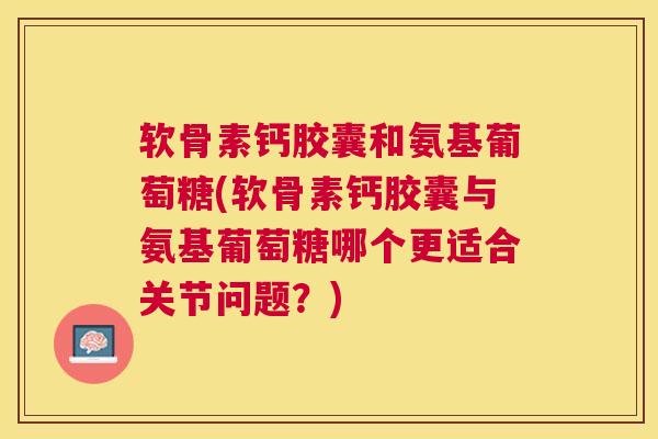 软骨素钙胶囊和氨基葡萄糖(软骨素钙胶囊与氨基葡萄糖哪个更适合关节问题?)