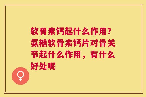 软骨素钙起什么作用?氨糖软骨素钙片对骨关节起什么作用,有什么好处呢