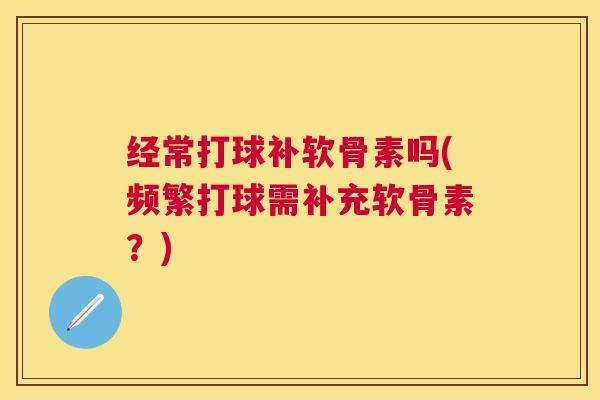 经常打球补软骨素吗(频繁打球需补充软骨素?)
