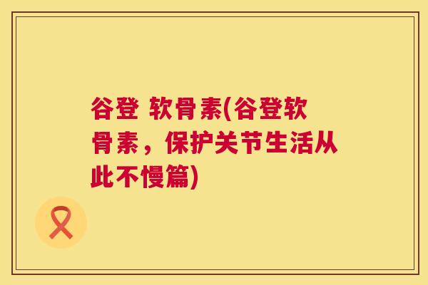 谷登 软骨素(谷登软骨素，保护关节生活从此不慢篇)