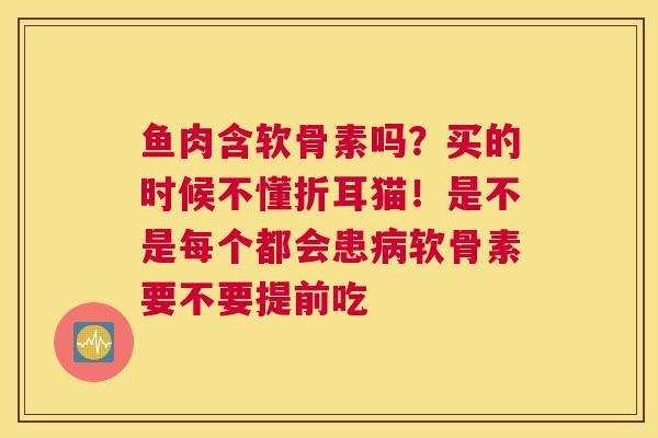 鱼肉含软骨素吗?买的时候不懂折耳猫!是不是每个都会患软骨素要不要提前吃 鱼肉含软骨素吗?买的时候不懂折耳猫!是不是每个都会患软骨素要不要提前吃