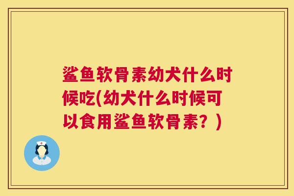 鲨鱼软骨素幼犬什么时候吃(幼犬什么时候可以食用鲨鱼软骨素?)