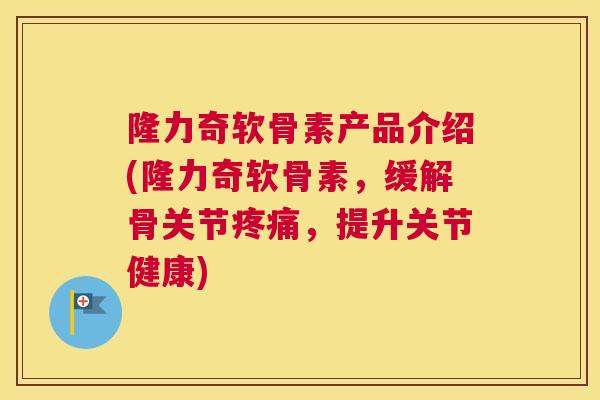 隆力奇软骨素产品介绍(隆力奇软骨素,缓解骨关节疼痛,提升关节健康)