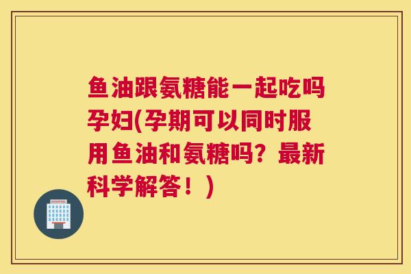 鱼油跟氨糖能一起吃吗孕妇(孕期可以同时服用鱼油和氨糖吗？最新科学解答！)