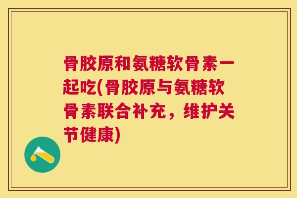 骨胶原和氨糖软骨素一起吃(骨胶原与氨糖软骨素联合补充,维护关节健康)