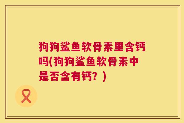 狗狗鲨鱼软骨素里含钙吗(狗狗鲨鱼软骨素中是否含有钙?) 狗狗鲨鱼软骨素里含钙吗(狗狗鲨鱼软骨素中是否含有钙?)