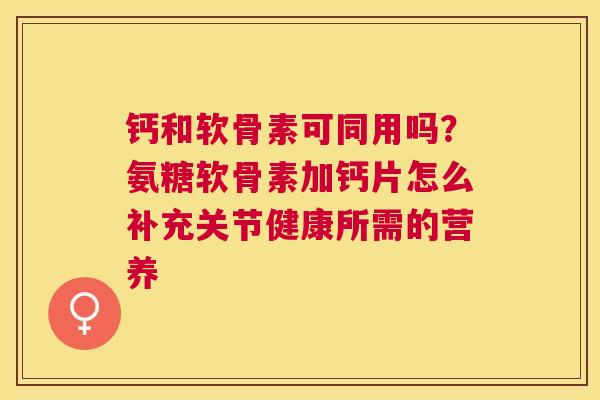 钙和软骨素可同用吗?氨糖软骨素加钙片怎么补充关节健康所需的营养