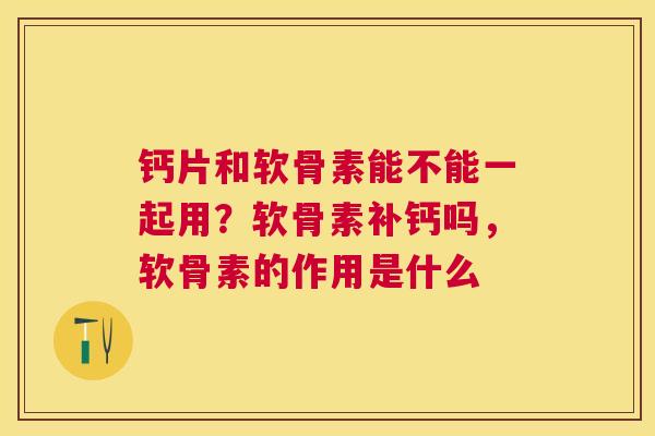 钙片和软骨素能不能一起用?软骨素补钙吗,软骨素的作用是什么