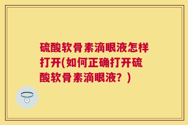 硫酸软骨素滴眼液怎样打开(如何正确打开硫酸软骨素滴眼液？)