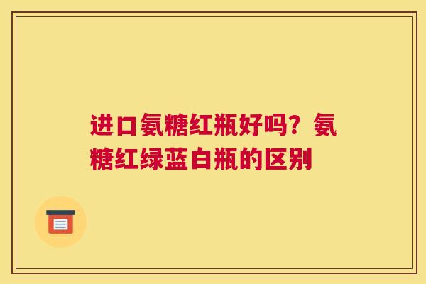 进口氨糖红瓶好吗?氨糖红绿蓝白瓶的区别 进口氨糖红瓶好吗?氨糖红绿蓝白瓶的区别