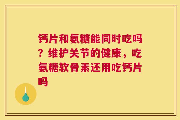 钙片和氨糖能同时吃吗？维护关节的健康，吃氨糖软骨素还用吃钙片吗