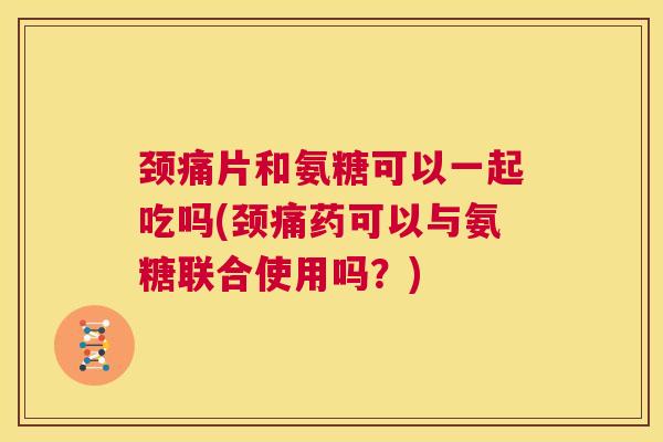 颈痛片和氨糖可以一起吃吗(颈痛药可以与氨糖联合使用吗?)
