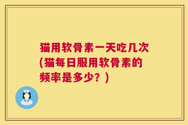 猫用软骨素一天吃几次(猫每日服用软骨素的频率是多少?)