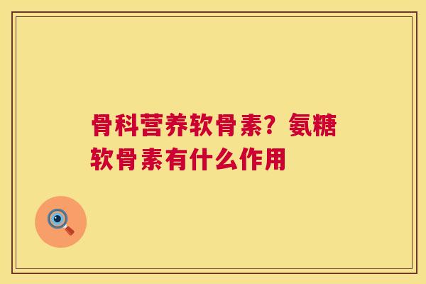 骨科营养软骨素?氨糖软骨素有什么作用 骨科营养软骨素?氨糖软骨素有什么作用