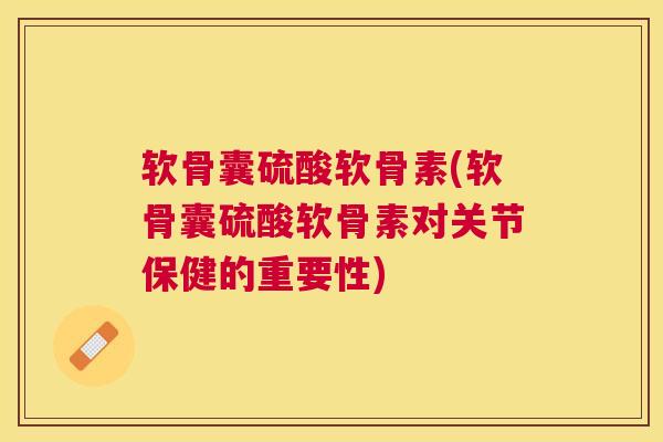 软骨囊硫酸软骨素(软骨囊硫酸软骨素对关节保健的重要性)