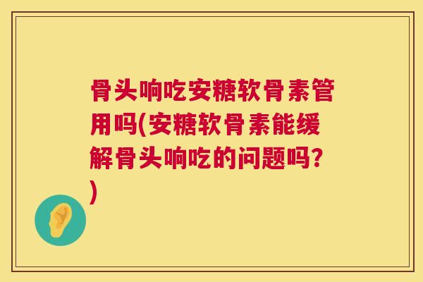 骨头响吃安糖软骨素管用吗(安糖软骨素能缓解骨头响吃的问题吗?)