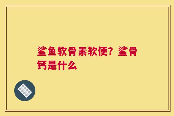 鲨鱼软骨素软便?鲨骨钙是什么