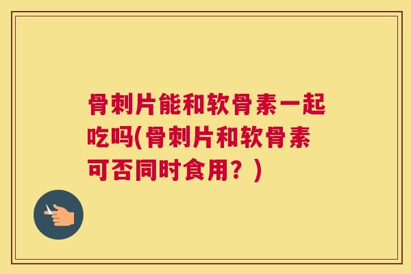 骨刺片能和软骨素一起吃吗(骨刺片和软骨素可否同时食用?)