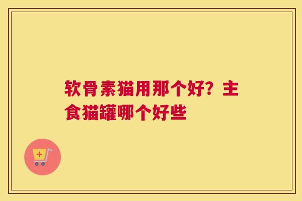 软骨素猫用那个好?主食猫罐哪个好些
