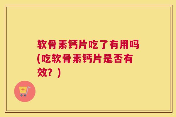 软骨素钙片吃了有用吗(吃软骨素钙片是否有效?)