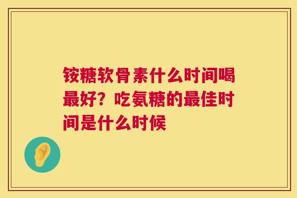 铵糖软骨素什么时间喝好?吃氨糖的佳时间是什么时候 铵糖软骨素什么时间喝好?吃氨糖的佳时间是什么时候