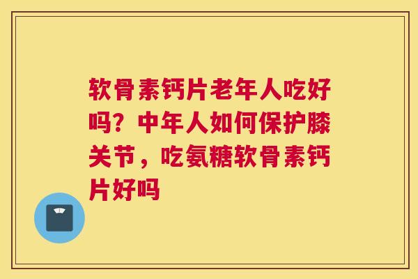 软骨素钙片老年人吃好吗？中年人如何保护膝关节，吃氨糖软骨素钙片好吗