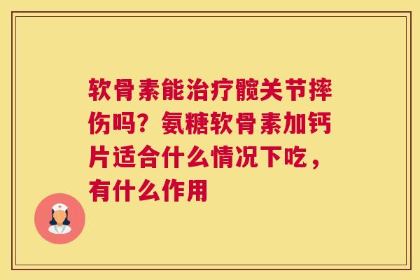 软骨素能治疗髋关节摔伤吗?氨糖软骨素加钙片适合什么情况下吃,有什么作用