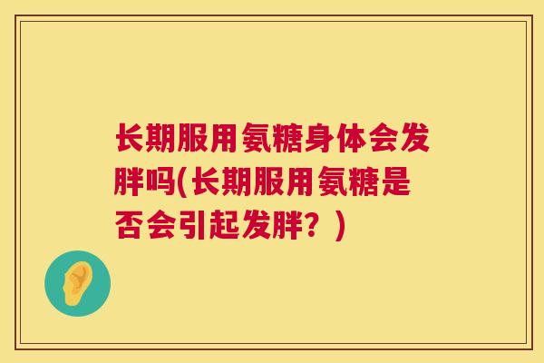 长期服用氨糖身体会发胖吗(长期服用氨糖是否会引起发胖？)