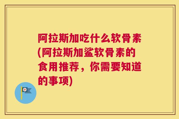 阿拉斯加吃什么软骨素(阿拉斯加鲨软骨素的食用推荐,你需要知道的事项)