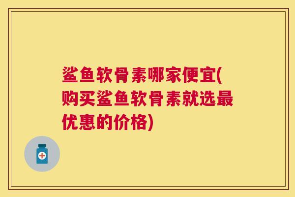 鲨鱼软骨素哪家便宜(购买鲨鱼软骨素就选最优惠的价格)