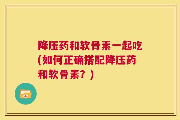 药和软骨素一起吃(如何正确搭配药和软骨素?) 药和软骨素一起吃(如何正确搭配药和软骨素?)