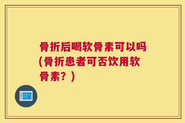 骨折后喝软骨素可以吗(骨折患者可否饮用软骨素?)