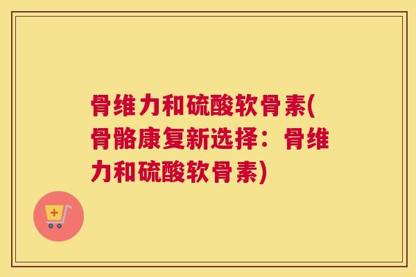 骨维力和硫酸软骨素(骨骼康复新选择:骨维力和硫酸软骨素)