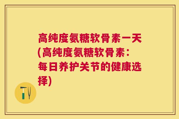 高纯度氨糖软骨素一天(高纯度氨糖软骨素:每日养护关节的健康选择)